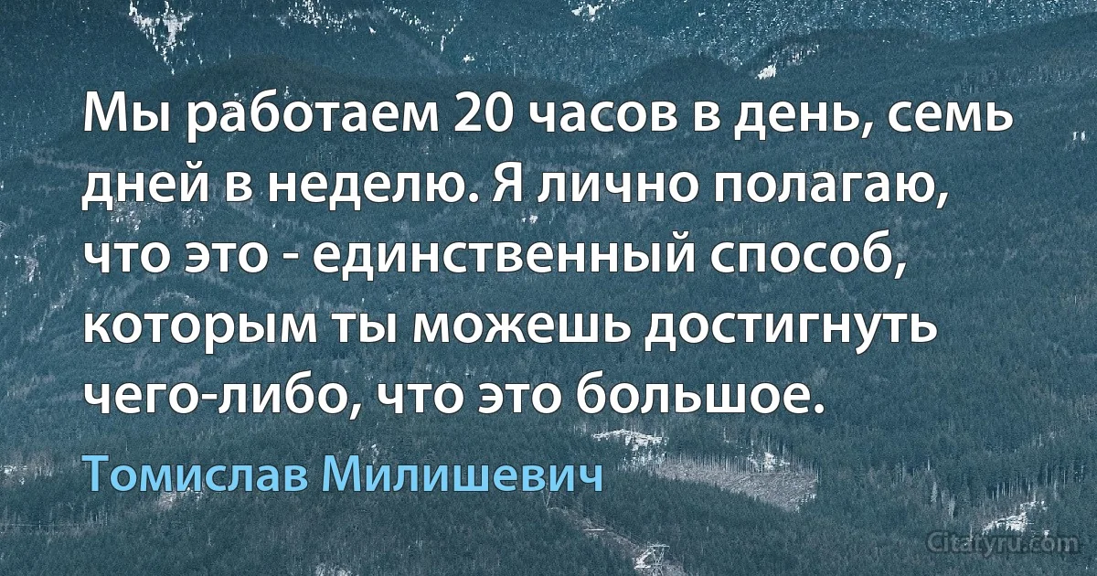 Мы работаем 20 часов в день, семь дней в неделю. Я лично полагаю, что это - единственный способ, которым ты можешь достигнуть чего-либо, что это большое. (Томислав Милишевич)