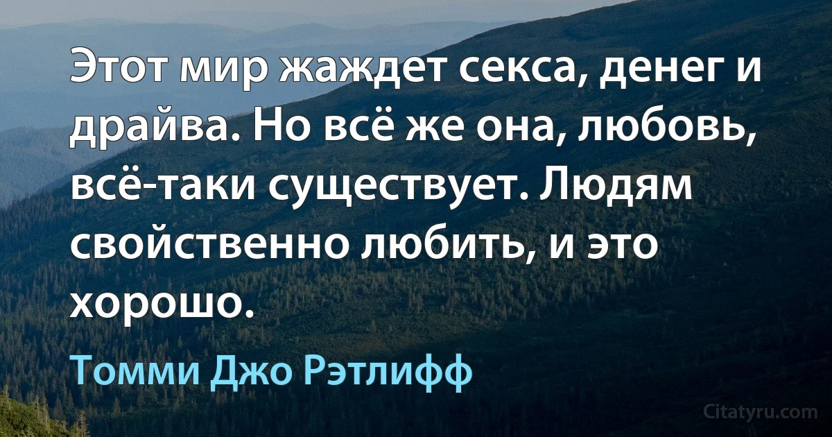 Этот мир жаждет секса, денег и драйва. Но всё же она, любовь, всё-таки существует. Людям свойственно любить, и это хорошо. (Томми Джо Рэтлифф)