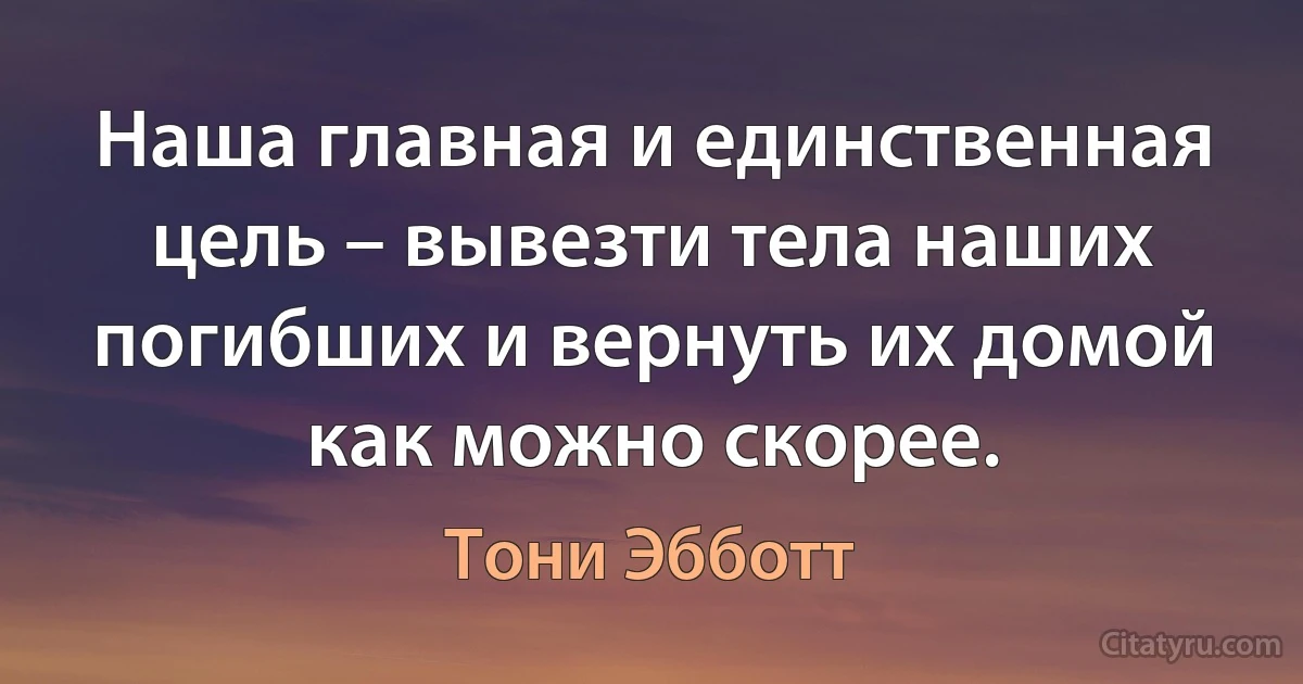 Наша главная и единственная цель – вывезти тела наших погибших и вернуть их домой как можно скорее. (Тони Эбботт)