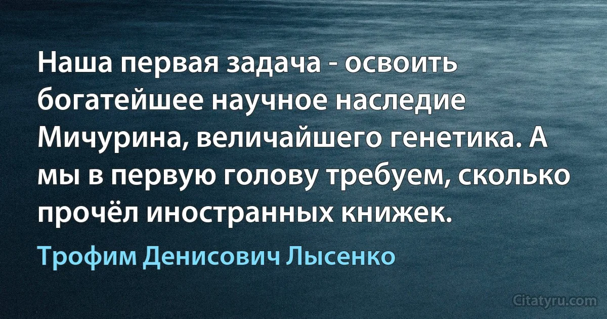 Наша первая задача - освоить богатейшее научное наследие Мичурина, величайшего генетика. А мы в первую голову требуем, сколько прочёл иностранных книжек. (Трофим Денисович Лысенко)