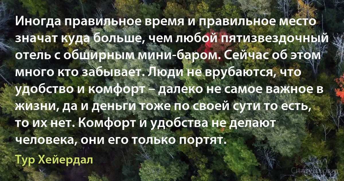 Иногда правильное время и правильное место значат куда больше, чем любой пятизвездочный отель с обширным мини-баром. Сейчас об этом много кто забывает. Люди не врубаются, что удобство и комфорт – далеко не самое важное в жизни, да и деньги тоже по своей сути то есть, то их нет. Комфорт и удобства не делают человека, они его только портят. (Тур Хейердал)