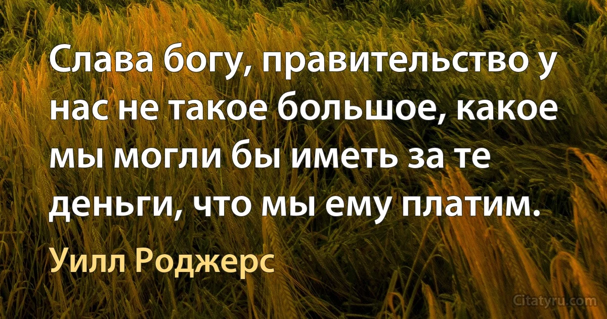 Слава богу, правительство у нас не такое большое, какое мы могли бы иметь за те деньги, что мы ему платим. (Уилл Роджерс)