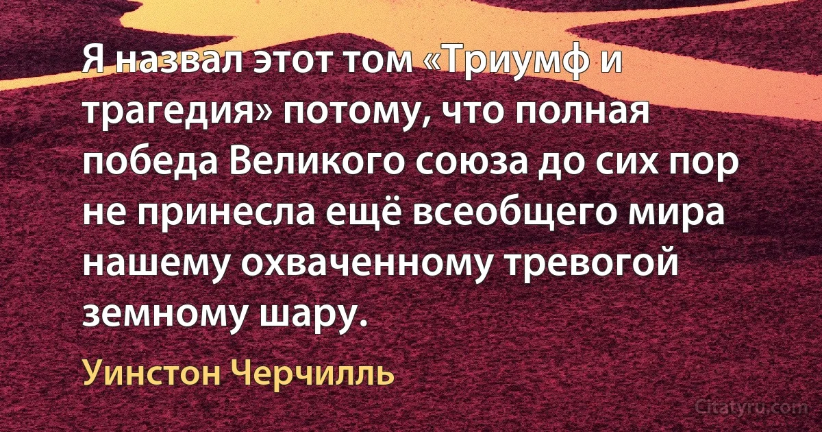 Я назвал этот том «Триумф и трагедия» потому, что полная победа Великого союза до сих пор не принесла ещё всеобщего мира нашему охваченному тревогой земному шару. (Уинстон Черчилль)