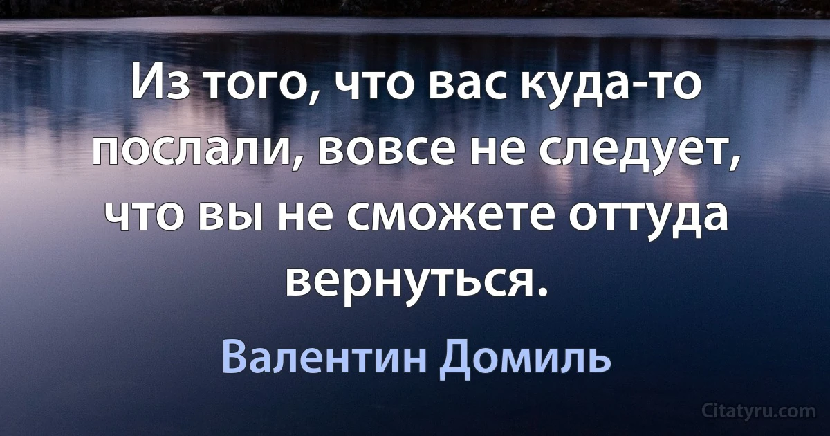 Из того, что вас куда-то послали, вовсе не следует, что вы не сможете оттуда вернуться. (Валентин Домиль)