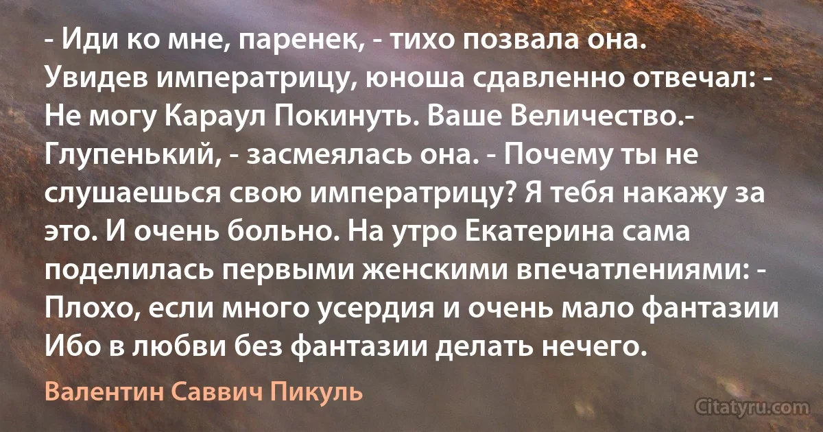 - Иди ко мне, паренек, - тихо позвала она. Увидев императрицу, юноша сдавленно отвечал: - Не могу Караул Покинуть. Ваше Величество.- Глупенький, - засмеялась она. - Почему ты не слушаешься свою императрицу? Я тебя накажу за это. И очень больно. На утро Екатерина сама поделилась первыми женскими впечатлениями: - Плохо, если много усердия и очень мало фантазии Ибо в любви без фантазии делать нечего. (Валентин Саввич Пикуль)