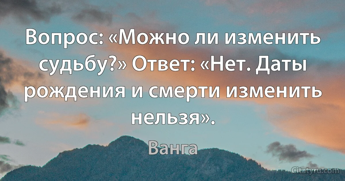 Вопрос: «Можно ли изменить судьбу?» Ответ: «Нет. Даты рождения и смерти изменить нельзя». (Ванга)