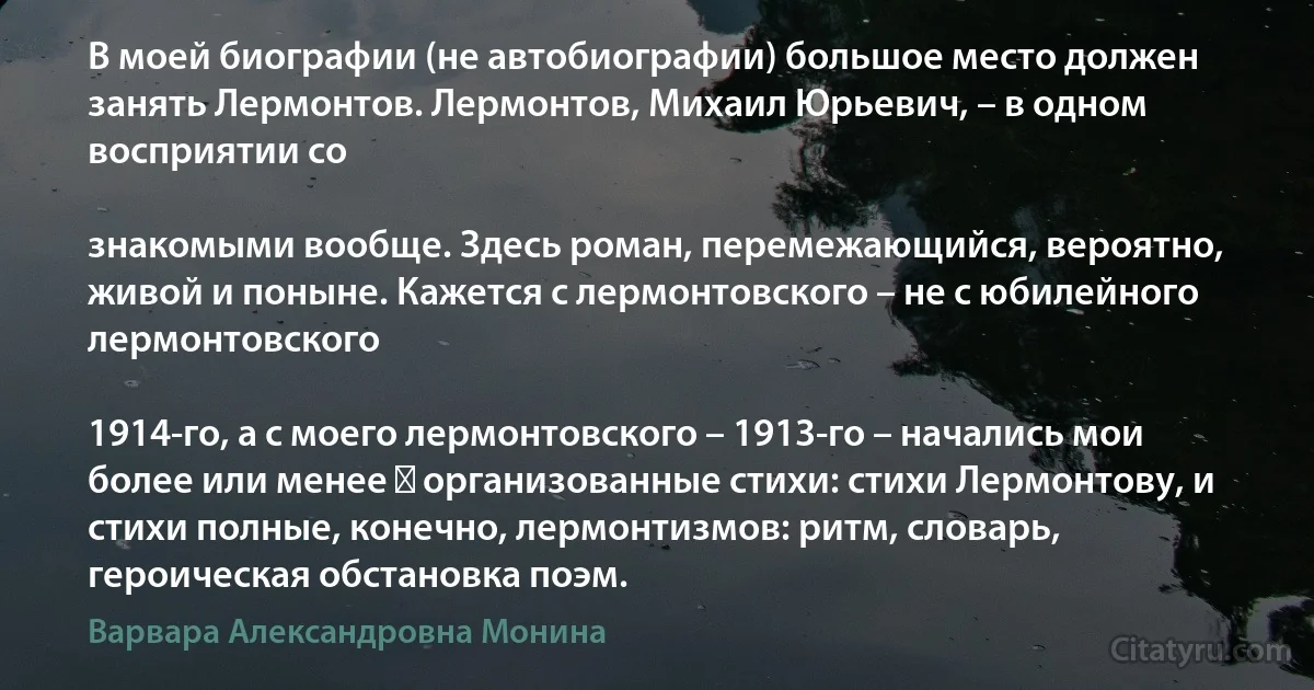 В моей биографии (не автобиографии) большое место должен занять Лермонтов. Лермонтов, Михаил Юрьевич, – в одном восприятии со

знакомыми вообще. Здесь роман, перемежающийся, вероятно, живой и поныне. Кажется с лермонтовского – не с юбилейного лермонтовского

1914-го, а с моего лермонтовского – 1913-го – начались мои более или менее ― организованные стихи: стихи Лермонтову, и стихи полные, конечно, лермонтизмов: ритм, словарь, героическая обстановка поэм. (Варвара Александровна Монина)