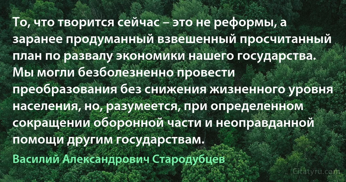 То, что творится сейчас – это не реформы, а заранее продуманный взвешенный просчитанный план по развалу экономики нашего государства. Мы могли безболезненно провести преобразования без снижения жизненного уровня населения, но, разумеется, при определенном сокращении оборонной части и неоправданной помощи другим государствам. (Василий Александрович Стародубцев)