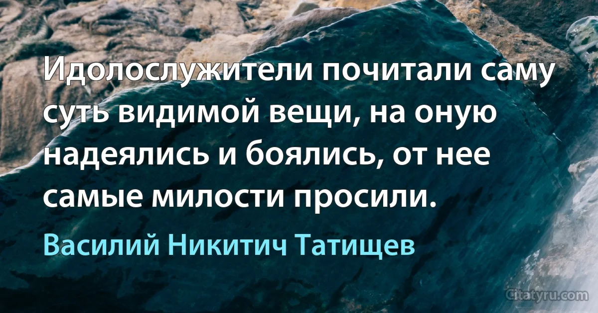 Идолослужители почитали саму суть видимой вещи, на оную надеялись и боялись, от нее самые милости просили. (Василий Никитич Татищев)