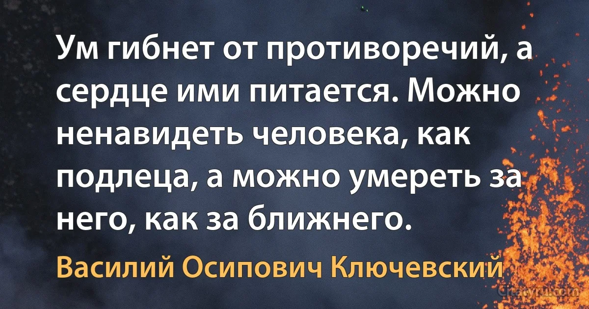 Ум гибнет от противоречий, а сердце ими питается. Можно ненавидеть человека, как подлеца, а можно умереть за него, как за ближнего. (Василий Осипович Ключевский)