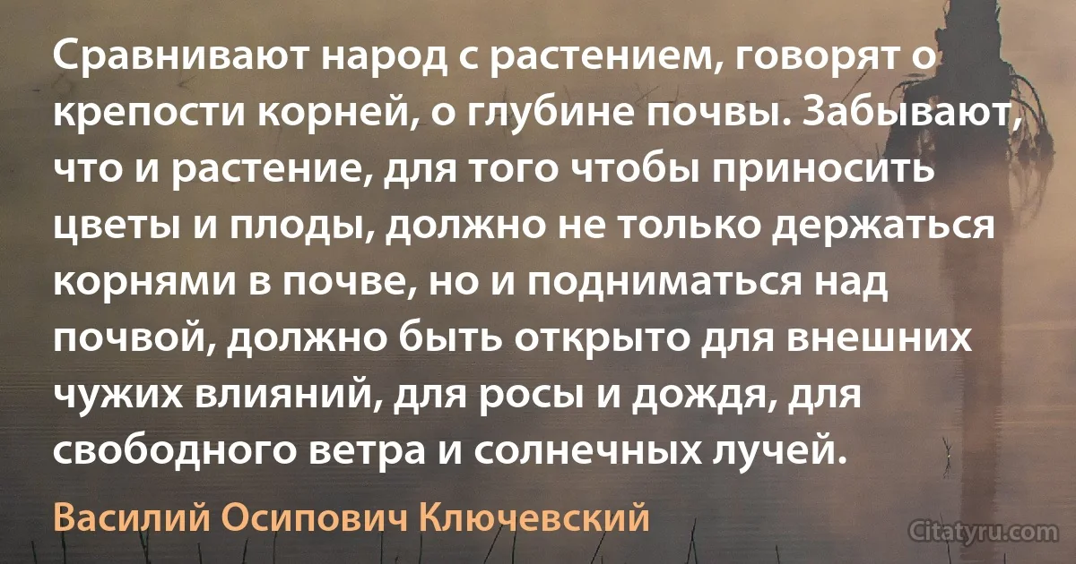 Сравнивают народ с растением, говорят о крепости корней, о глубине почвы. Забывают, что и растение, для того чтобы приносить цветы и плоды, должно не только держаться корнями в почве, но и подниматься над почвой, должно быть открыто для внешних чужих влияний, для росы и дождя, для свободного ветра и солнечных лучей. (Василий Осипович Ключевский)