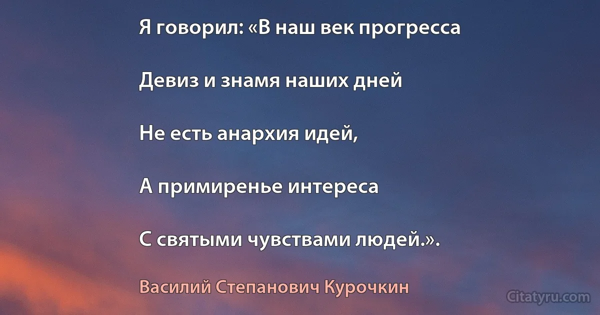 Я говорил: «В наш век прогресса

Девиз и знамя наших дней

Не есть анархия идей,

А примиренье интереса

С святыми чувствами людей.». (Василий Степанович Курочкин)