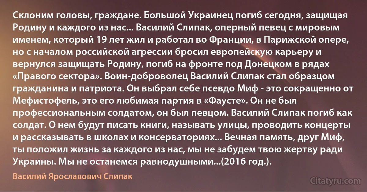 Склоним головы, граждане. Большой Украинец погиб сегодня, защищая Родину и каждого из нас... Василий Слипак, оперный певец с мировым именем, который 19 лет жил и работал во Франции, в Парижской опере, но с началом российской агрессии бросил европейскую карьеру и вернулся защищать Родину, погиб на фронте под Донецком в рядах «Правого сектора». Воин-доброволец Василий Слипак стал образцом гражданина и патриота. Он выбрал себе псевдо Миф - это сокращенно от Мефистофель, это его любимая партия в «Фаусте». Он не был профессиональным солдатом, он был певцом. Василий Слипак погиб как солдат. О нем будут писать книги, называть улицы, проводить концерты и рассказывать в школах и консерваториях... Вечная память, друг Миф, ты положил жизнь за каждого из нас, мы не забудем твою жертву ради Украины. Мы не останемся равнодушными...(2016 год.). (Василий Ярославович Слипак)