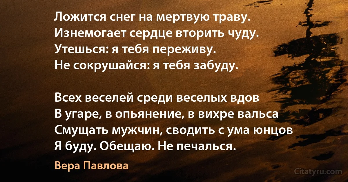 Ложится снег на мертвую траву.
Изнемогает сердце вторить чуду.
Утешься: я тебя переживу.
Не сокрушайся: я тебя забуду.

Всех веселей среди веселых вдов
В угаре, в опьянение, в вихре вальса
Смущать мужчин, сводить с ума юнцов
Я буду. Обещаю. Не печалься. (Вера Павлова)