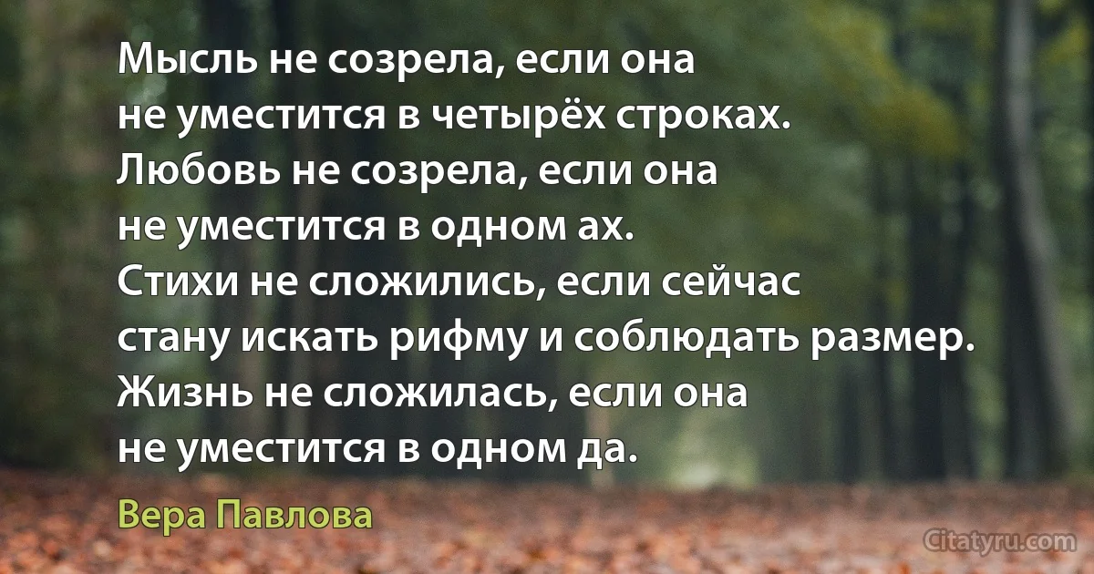 Мысль не созрела, если она
не уместится в четырёх строках.
Любовь не созрела, если она
не уместится в одном ах.
Стихи не сложились, если сейчас
стану искать рифму и соблюдать размер.
Жизнь не сложилась, если она
не уместится в одном да. (Вера Павлова)