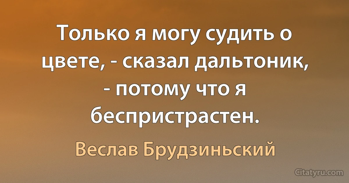 Только я могу судить о цвете, - сказал дальтоник, - потому что я беспристрастен. (Веслав Брудзиньский)