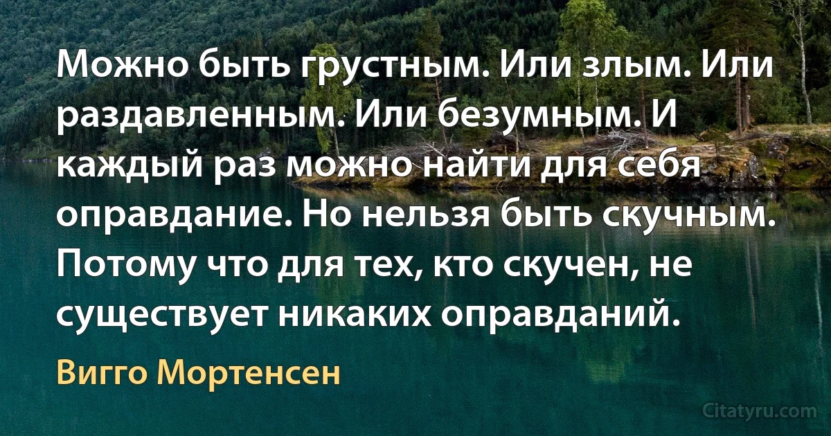 Можно быть грустным. Или злым. Или раздавленным. Или безумным. И каждый раз можно найти для себя оправдание. Но нельзя быть скучным. Потому что для тех, кто скучен, не существует никаких оправданий. (Вигго Мортенсен)