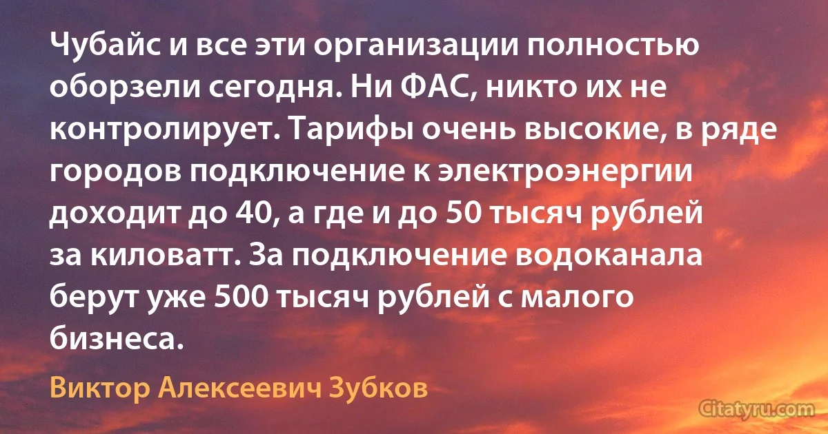 Чубайс и все эти организации полностью оборзели сегодня. Ни ФАС, никто их не контролирует. Тарифы очень высокие, в ряде городов подключение к электроэнергии доходит до 40, а где и до 50 тысяч рублей за киловатт. За подключение водоканала берут уже 500 тысяч рублей с малого бизнеса. (Виктор Алексеевич Зубков)