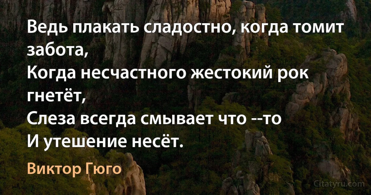 Ведь плакать сладостно, когда томит забота,
Когда несчастного жестокий рок гнетёт,
Слеза всегда смывает что --то
И утешение несёт. (Виктор Гюго)