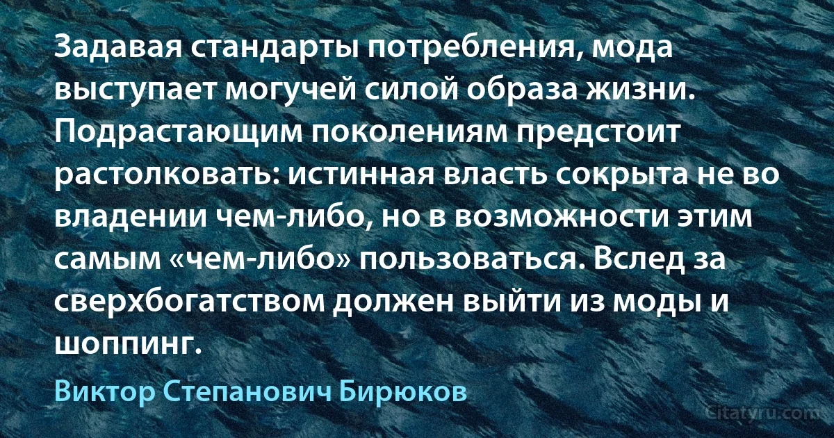 Задавая стандарты потребления, мода выступает могучей силой образа жизни. Подрастающим поколениям предстоит растолковать: истинная власть сокрыта не во владении чем-либо, но в возможности этим самым «чем-либо» пользоваться. Вслед за сверхбогатством должен выйти из моды и шоппинг. (Виктор Степанович Бирюков)