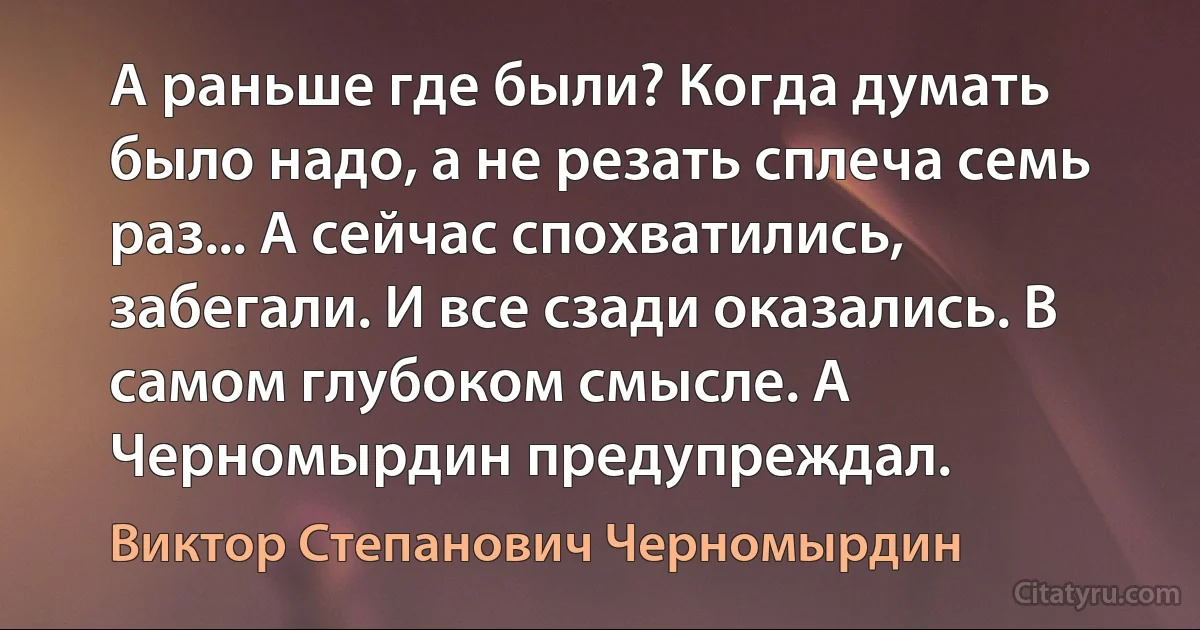 А раньше где были? Когда думать было надо, а не резать сплеча семь раз... А сейчас спохватились, забегали. И все сзади оказались. В самом глубоком смысле. А Черномырдин предупреждал. (Виктор Степанович Черномырдин)