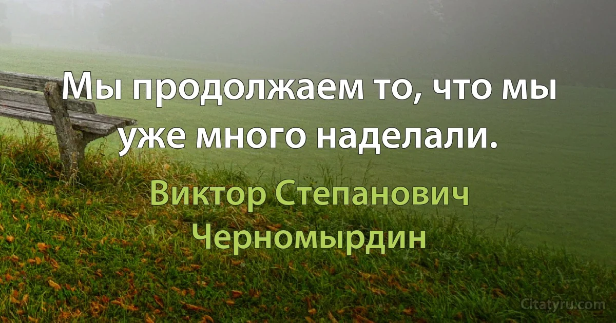 Мы продолжаем то, что мы уже много наделали. (Виктор Степанович Черномырдин)