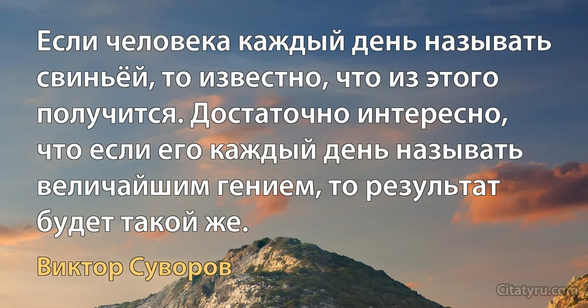 Если человека каждый день называть свиньёй, то известно, что из этого получится. Достаточно интересно, что если его каждый день называть величайшим гением, то результат будет такой же. (Виктор Суворов)