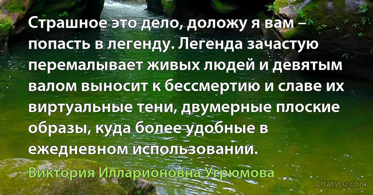 Страшное это дело, доложу я вам – попасть в легенду. Легенда зачастую перемалывает живых людей и девятым валом выносит к бессмертию и славе их виртуальные тени, двумерные плоские образы, куда более удобные в ежедневном использовании. (Виктория Илларионовна Угрюмова)