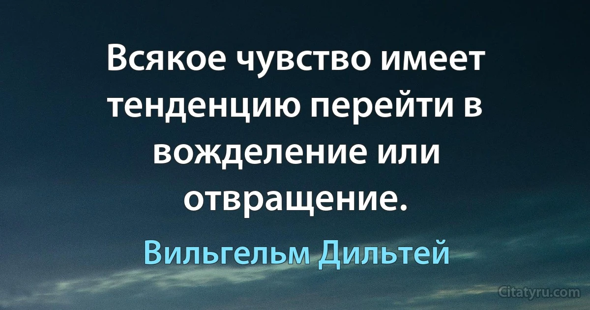 Всякое чувство имеет тенденцию перейти в вожделение или отвращение. (Вильгельм Дильтей)