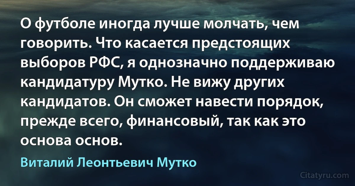 О футболе иногда лучше молчать, чем говорить. Что касается предстоящих выборов РФС, я однозначно поддерживаю кандидатуру Мутко. Не вижу других кандидатов. Он сможет навести порядок, прежде всего, финансовый, так как это основа основ. (Виталий Леонтьевич Мутко)