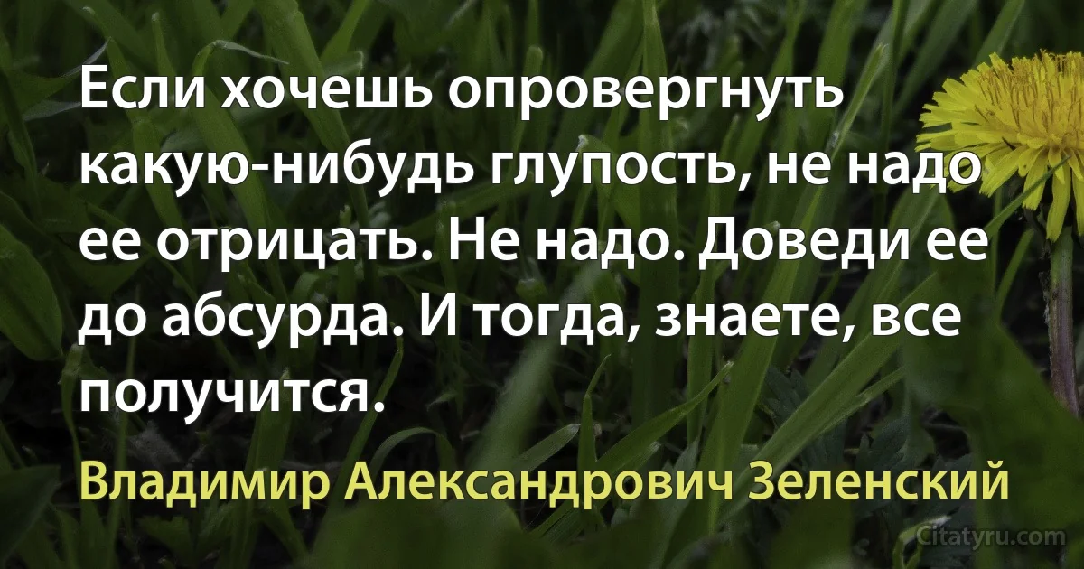 Если хочешь опровергнуть какую-нибудь глупость, не надо ее отрицать. Не надо. Доведи ее до абсурда. И тогда, знаете, все получится. (Владимир Александрович Зеленский)