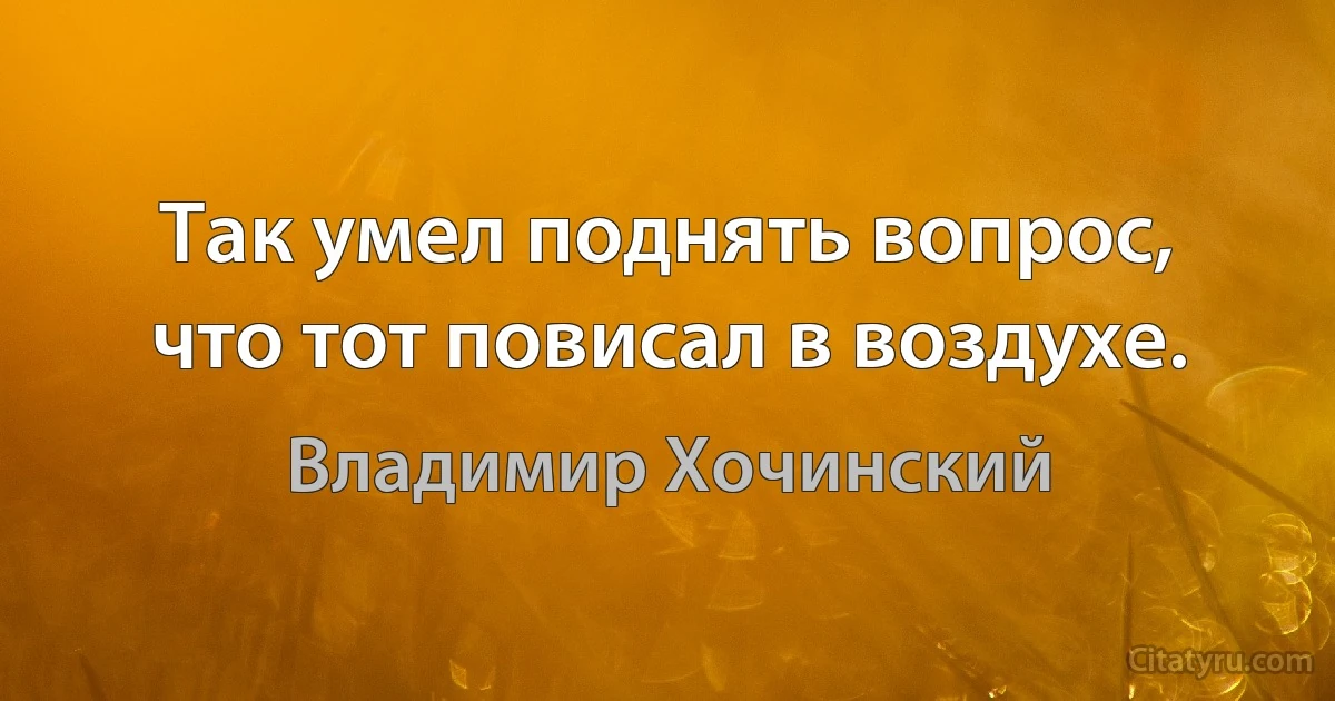 Так умел поднять вопрос, что тот повисал в воздухе. (Владимир Хочинский)