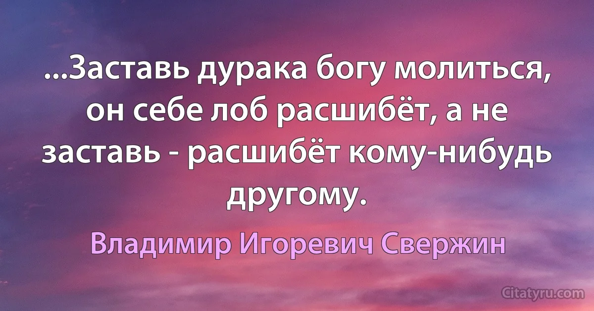 ...Заставь дурака богу молиться, он себе лоб расшибёт, а не заставь - расшибёт кому-нибудь другому. (Владимир Игоревич Свержин)