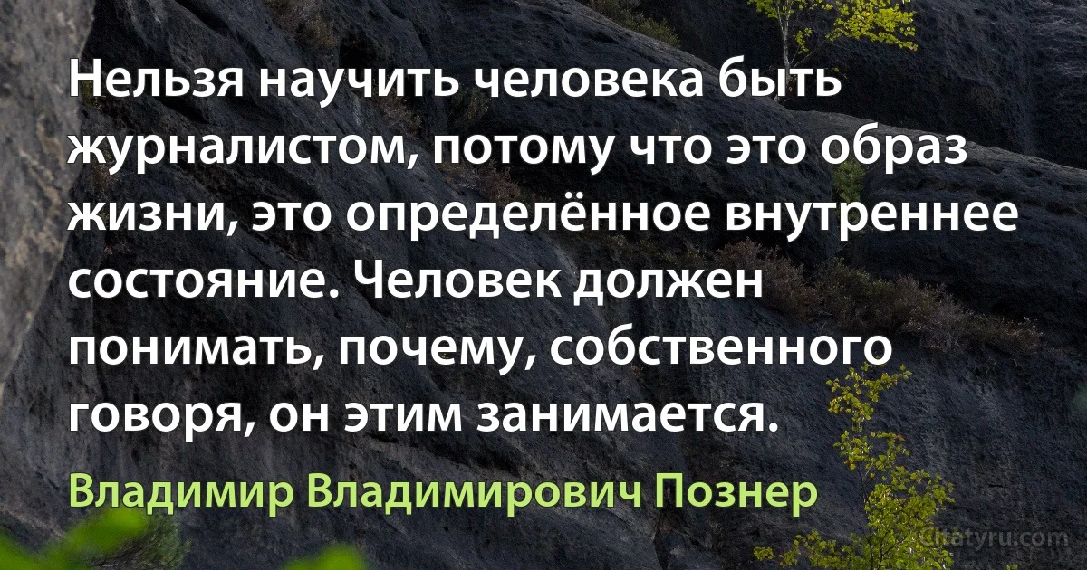 Нельзя научить человека быть журналистом, потому что это образ жизни, это определённое внутреннее состояние. Человек должен понимать, почему, собственного говоря, он этим занимается. (Владимир Владимирович Познер)