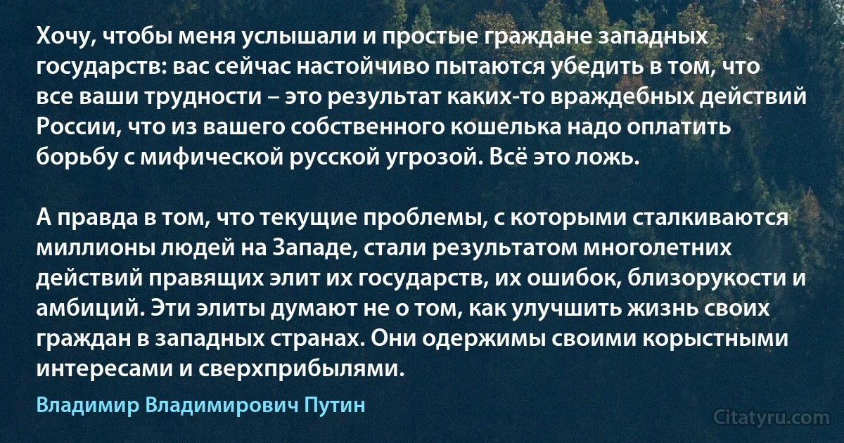 Хочу, чтобы меня услышали и простые граждане западных государств: вас сейчас настойчиво пытаются убедить в том, что все ваши трудности – это результат каких-то враждебных действий России, что из вашего собственного кошелька надо оплатить борьбу с мифической русской угрозой. Всё это ложь.

А правда в том, что текущие проблемы, с которыми сталкиваются миллионы людей на Западе, стали результатом многолетних действий правящих элит их государств, их ошибок, близорукости и амбиций. Эти элиты думают не о том, как улучшить жизнь своих граждан в западных странах. Они одержимы своими корыстными интересами и сверхприбылями. (Владимир Владимирович Путин)