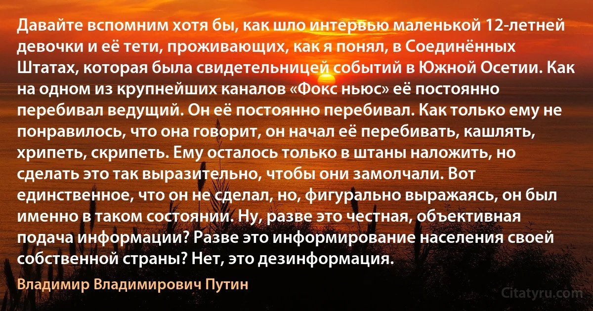 Давайте вспомним хотя бы, как шло интервью маленькой 12-летней девочки и её тети, проживающих, как я понял, в Соединённых Штатах, которая была свидетельницей событий в Южной Осетии. Как на одном из крупнейших каналов «Фокс ньюс» её постоянно перебивал ведущий. Он её постоянно перебивал. Как только ему не понравилось, что она говорит, он начал её перебивать, кашлять, хрипеть, скрипеть. Ему осталось только в штаны наложить, но сделать это так выразительно, чтобы они замолчали. Вот единственное, что он не сделал, но, фигурально выражаясь, он был именно в таком состоянии. Ну, разве это честная, объективная подача информации? Разве это информирование населения своей собственной страны? Нет, это дезинформация. (Владимир Владимирович Путин)