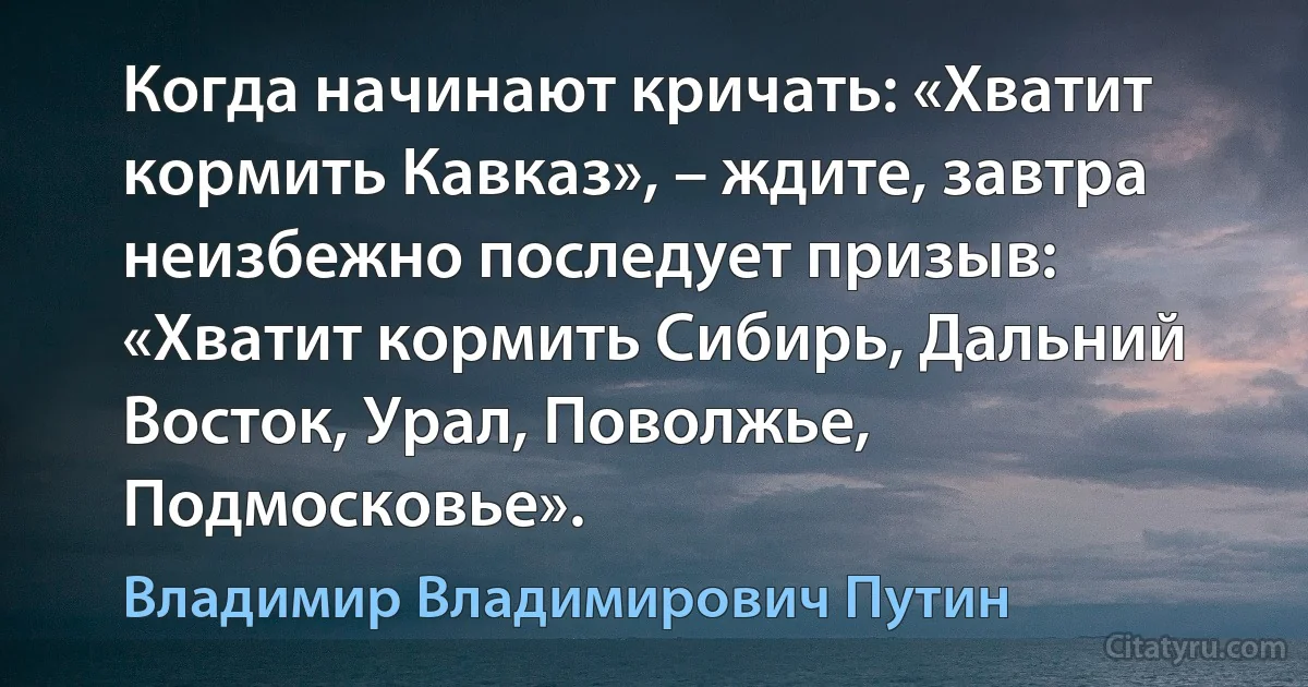 Когда начинают кричать: «Хватит кормить Кавказ», – ждите, завтра неизбежно последует призыв: «Хватит кормить Сибирь, Дальний Восток, Урал, Поволжье, Подмосковье». (Владимир Владимирович Путин)