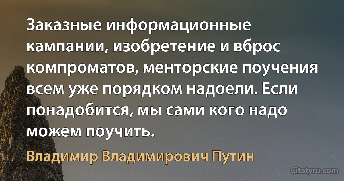 Заказные информационные кампании, изобретение и вброс компроматов, менторские поучения всем уже порядком надоели. Если понадобится, мы сами кого надо можем поучить. (Владимир Владимирович Путин)