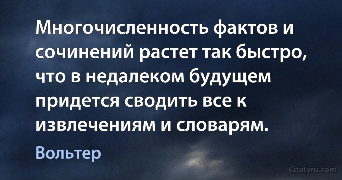 Многочисленность фактов и сочинений растет так быстро, что в недалеком будущем придется сводить все к извлечениям и словарям. (Вольтер)