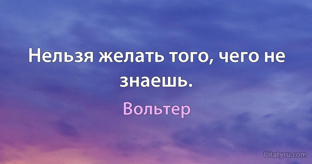 Нельзя желать того, чего не знаешь. (Вольтер)