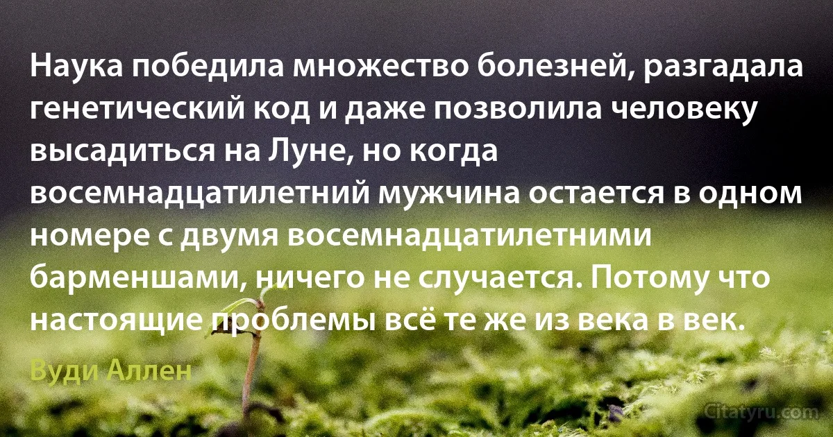 Наука победила множество болезней, разгадала генетический код и даже позволила человеку высадиться на Луне, но когда восемнадцатилетний мужчина остается в одном номере с двумя восемнадцатилетними барменшами, ничего не случается. Потому что настоящие проблемы всё те же из века в век. (Вуди Аллен)