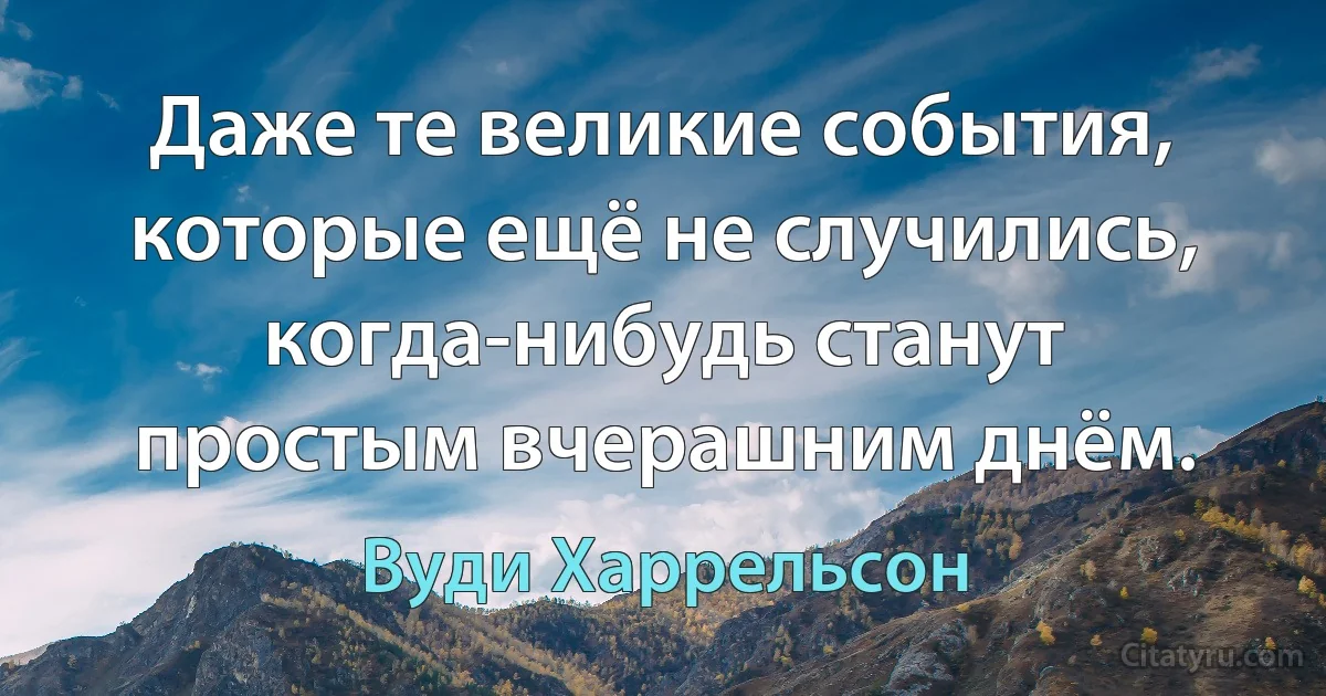 Даже те великие события, которые ещё не случились, когда-нибудь станут простым вчерашним днём. (Вуди Харрельсон)