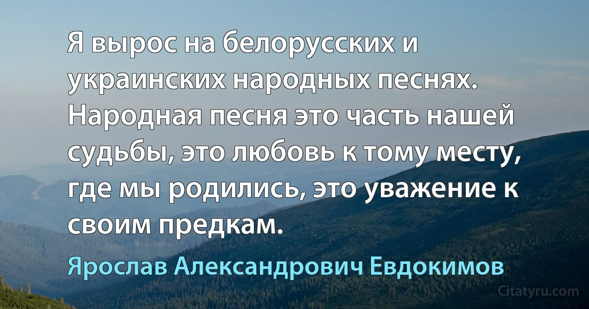 Я вырос на белорусских и украинских народных песнях. Народная песня это часть нашей судьбы, это любовь к тому месту, где мы родились, это уважение к своим предкам. (Ярослав Александрович Евдокимов)