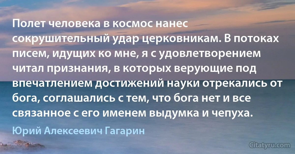 Полет человека в космос нанес сокрушительный удар церковникам. В потоках писем, идущих ко мне, я с удовлетворением читал признания, в которых верующие под впечатлением достижений науки отрекались от бога, соглашались с тем, что бога нет и все связанное с его именем выдумка и чепуха. (Юрий Алексеевич Гагарин)