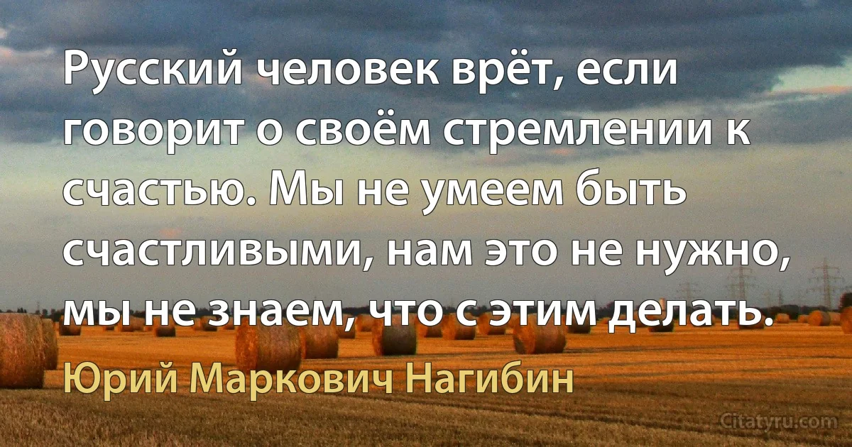 Русский человек врёт, если говорит о своём стремлении к счастью. Мы не умеем быть счастливыми, нам это не нужно, мы не знаем, что с этим делать. (Юрий Маркович Нагибин)