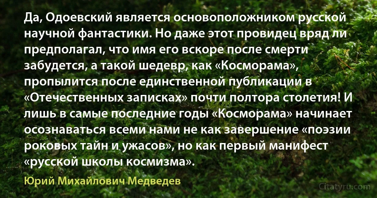 Да, Одоевский является основоположником русской научной фантастики. Но даже этот провидец вряд ли предполагал, что имя его вскоре после смерти забудется, а такой шедевр, как «Косморама», пропылится после единственной публикации в «Отечественных записках» почти полтора столетия! И лишь в самые последние годы «Косморама» начинает осознаваться всеми нами не как завершение «поэзии роковых тайн и ужасов», но как первый манифест «русской школы космизма». (Юрий Михайлович Медведев)