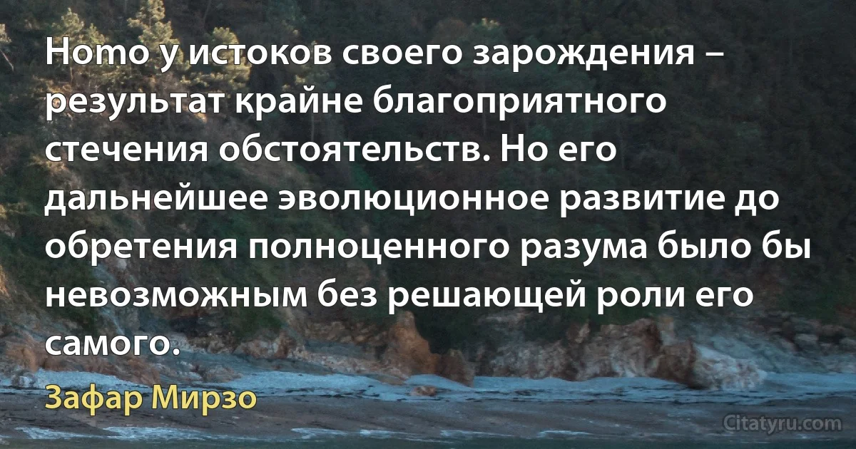 Homo у истоков своего зарождения – результат крайне благоприятного стечения обстоятельств. Но его дальнейшее эволюционное развитие до обретения полноценного разума было бы невозможным без решающей роли его самого. (Зафар Мирзо)