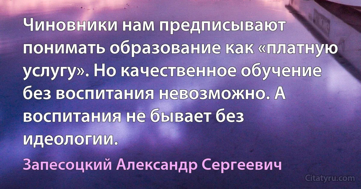 Чиновники нам предписывают понимать образование как «платную услугу». Но качественное обучение без воспитания невозможно. А воспитания не бывает без идеологии. (Запесоцкий Александр Сергеевич)