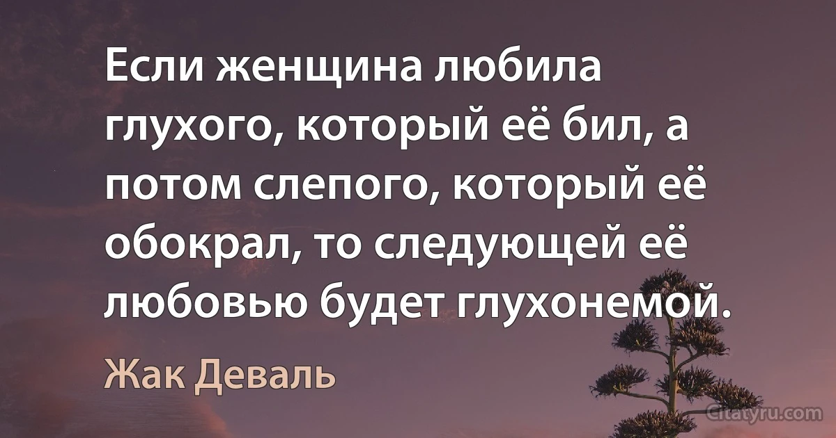 Если женщина любила глухого, который её бил, а потом слепого, который её обокрал, то следующей её любовью будет глухонемой. (Жак Деваль)