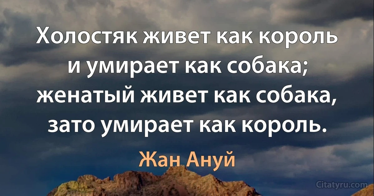 Холостяк живет как король и умирает как собака; женатый живет как собака, зато умирает как король. (Жан Ануй)